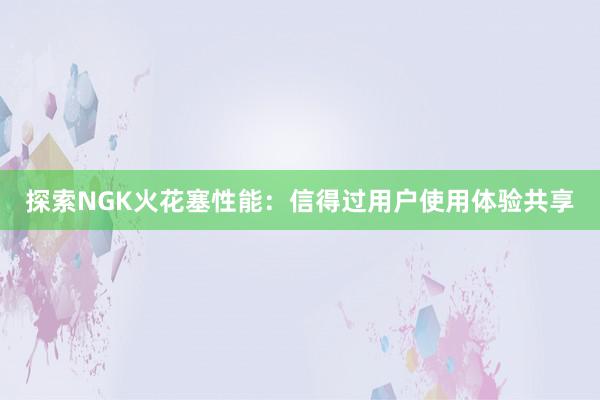 探索NGK火花塞性能：信得过用户使用体验共享