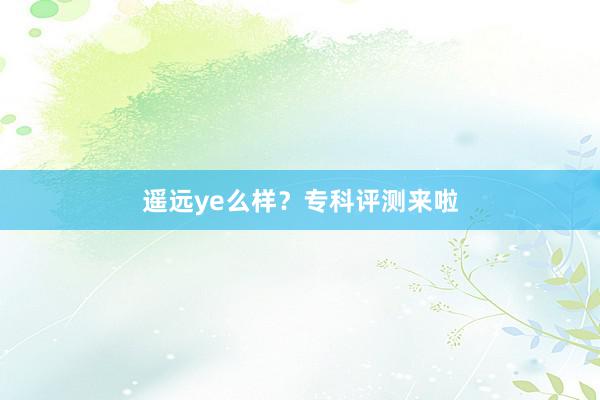 遥远ye么样？专科评测来啦