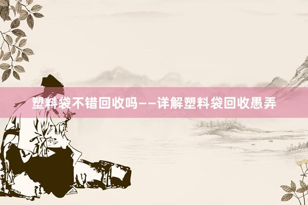 塑料袋不错回收吗——详解塑料袋回收愚弄